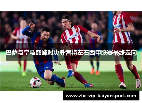 巴萨与皇马巅峰对决胜者将左右西甲联赛最终走向